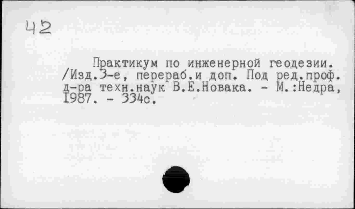 ﻿Практикум по инженерной геодезии. /Изд.J-е, перераб.и доп. Под ред.проф. д-ра техн.наук В.Е.Новака. - М.:Нецра, 1987. - 334с;